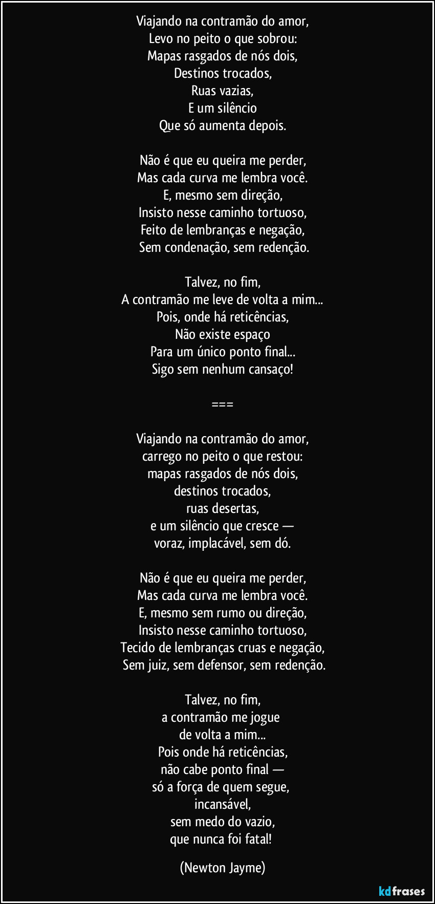 Viajando na contramão do amor,
Levo no peito o que sobrou:
Mapas rasgados de nós dois,
Destinos trocados,
Ruas vazias,
E um silêncio
Que só aumenta depois.
Não é que eu queira me perder,
Mas cada curva me lembra você.
E, mesmo sem direção,
Insisto nesse caminho tortuoso,
Feito de lembranças e negação,
Sem condenação, sem redenção.
Talvez, no fim,
A contramão me leve de volta a mim...
Pois, onde há reticências,
Não existe espaço
Para um único ponto final...
Sigo sem nenhum cansaço!
===
Viajando na contramão do amor,
carrego no peito o que restou:
mapas rasgados de nós dois,
destinos trocados,
ruas desertas,
e um silêncio que cresce —
voraz, implacável, sem dó.
Não é que eu queira me perder,
Mas cada curva me lembra você.
E, mesmo sem rumo ou direção,
Insisto nesse caminho tortuoso,
Tecido de lembranças cruas e negação,
Sem juiz, sem defensor, sem redenção.
Talvez, no fim,
a contramão me jogue
de volta a mim...
Pois onde há reticências,
não cabe ponto final —
só a força de quem segue,
incansável,
sem medo do vazio,
que nunca foi fatal! (Newton Jayme)