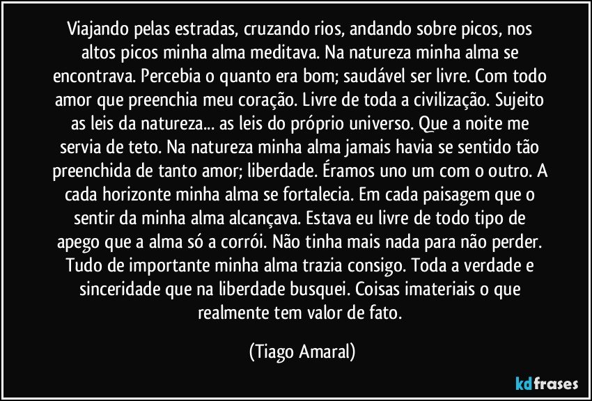 Viajando pelas estradas, cruzando rios, andando sobre picos, nos altos picos minha alma meditava. Na natureza minha alma se encontrava. Percebia o quanto era bom; saudável ser livre. Com todo amor que preenchia meu coração. Livre de toda a civilização. Sujeito as leis da natureza... as leis do próprio universo. Que a noite me servia de teto. Na natureza minha alma jamais havia se sentido tão preenchida de tanto amor; liberdade. Éramos uno um com o outro. A cada horizonte minha alma se fortalecia. Em cada paisagem que o sentir da minha alma alcançava. Estava eu livre de todo tipo de apego que a alma só a corrói. Não tinha mais nada para não perder. Tudo de importante minha alma trazia consigo. Toda a verdade e sinceridade que na liberdade busquei. Coisas imateriais o que realmente tem valor de fato. (Tiago Amaral)