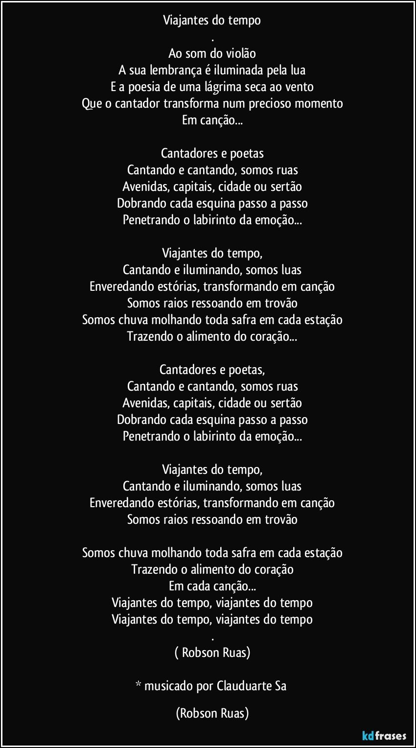 Viajantes do tempo
.
Ao som do violão
A sua lembrança é iluminada pela lua
E a poesia de uma lágrima seca ao vento
Que o cantador transforma num precioso momento
Em canção...

Cantadores e poetas
Cantando e cantando, somos ruas
Avenidas, capitais, cidade ou sertão
Dobrando cada esquina passo a passo
Penetrando o labirinto da emoção...

Viajantes do tempo,
Cantando e iluminando, somos luas
Enveredando estórias, transformando em canção
Somos raios ressoando em trovão
Somos chuva molhando toda safra em cada estação
Trazendo o alimento do coração...

Cantadores e poetas,
Cantando e cantando, somos ruas
Avenidas, capitais, cidade ou sertão
Dobrando cada esquina passo a passo
Penetrando o labirinto da emoção...

Viajantes do tempo,
Cantando e iluminando, somos luas
Enveredando estórias, transformando em canção
Somos raios ressoando em trovão

Somos chuva molhando toda safra em cada estação
Trazendo o alimento do coração
Em cada canção...
Viajantes do tempo, viajantes do tempo
Viajantes do tempo, viajantes do tempo
.
( Robson Ruas)

* musicado por Clauduarte Sa (Robson Ruas)