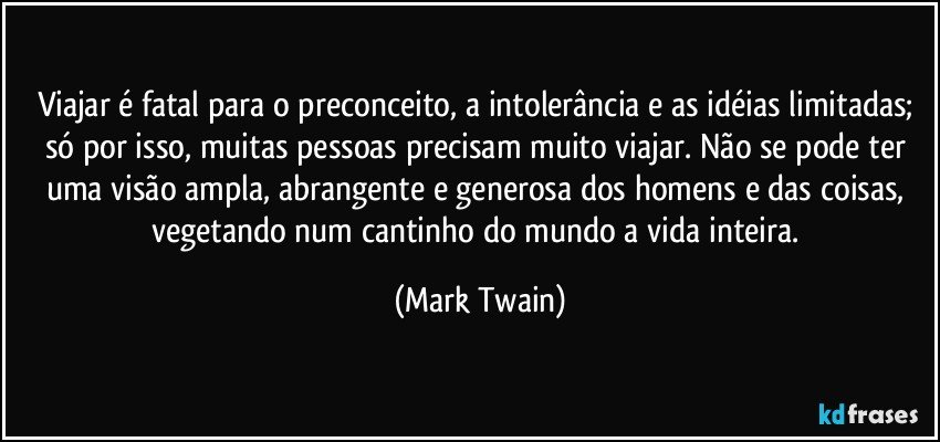 Viajar é fatal para o preconceito, a intolerância e as idéias limitadas; só por isso, muitas pessoas precisam muito viajar. Não se pode ter uma visão ampla, abrangente e generosa dos homens e das coisas, vegetando num cantinho do mundo a vida inteira. (Mark Twain)
