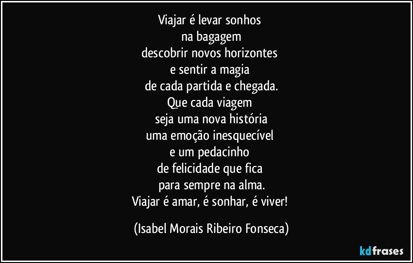 Viajar é levar sonhos 
na bagagem
descobrir novos horizontes 
e sentir a magia 
de cada partida e chegada.
Que cada viagem 
seja uma nova história
uma emoção inesquecível 
e um pedacinho 
de felicidade que fica 
para sempre na alma.
Viajar é amar, é sonhar, é viver! (Isabel Morais Ribeiro Fonseca)