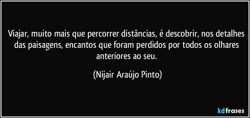 Viajar, muito mais que percorrer distâncias, é descobrir, nos detalhes das paisagens, encantos que foram perdidos por todos os olhares anteriores ao seu. (Nijair Araújo Pinto)