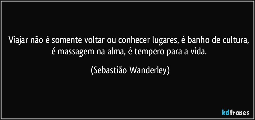 Viajar não é somente voltar ou conhecer lugares, é banho de cultura, é massagem na alma, é tempero para a vida. (Sebastião Wanderley)