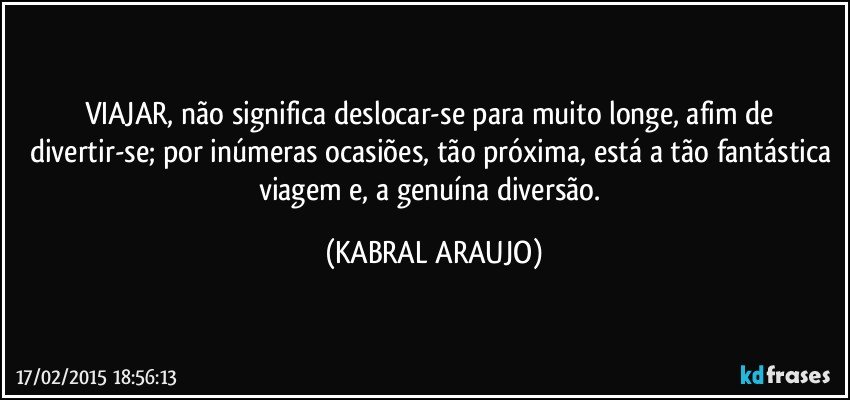 VIAJAR, não significa deslocar-se para muito longe, afim de divertir-se; por inúmeras ocasiões, tão próxima, está a tão fantástica viagem e, a genuína diversão. (KABRAL ARAUJO)