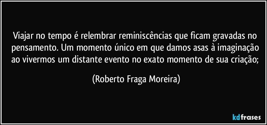 Viajar no tempo é relembrar reminiscências que ficam gravadas no pensamento. Um momento único em que damos asas à imaginação ao vivermos um distante evento no exato momento de sua criação; (Roberto Fraga Moreira)