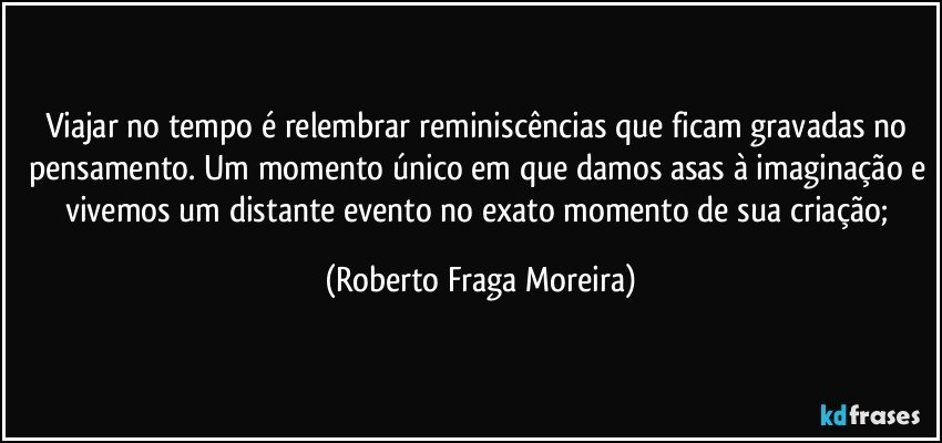 Viajar no tempo é relembrar reminiscências que ficam gravadas no pensamento. Um momento único em que damos asas à imaginação e vivemos um distante evento no exato momento de sua criação; (Roberto Fraga Moreira)