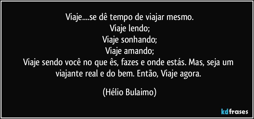 Viaje...se dê tempo de viajar mesmo.
Viaje lendo;
Viaje sonhando;
Viaje amando;
Viaje sendo você no que ês,  fazes e onde estás. Mas, seja um viajante real e do bem. Então,  Viaje agora. (Hélio Bulaimo)