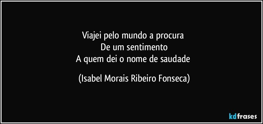 Viajei pelo mundo a procura 
 De um sentimento 
A quem dei o nome de saudade (Isabel Morais Ribeiro Fonseca)