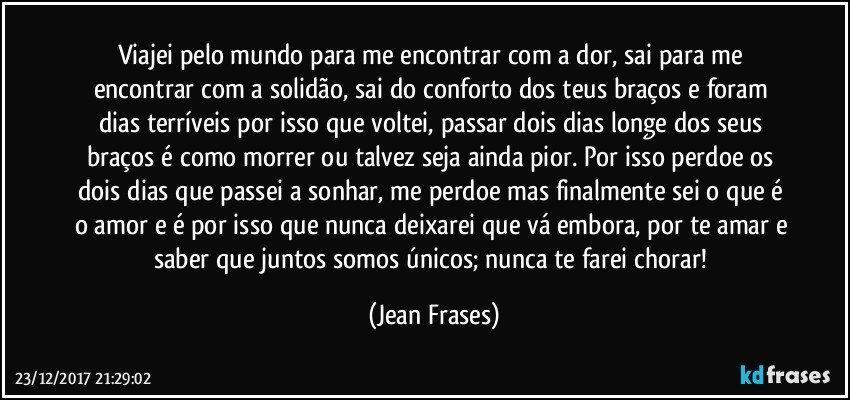 Viajei pelo mundo para me encontrar com a dor, sai para me encontrar com a solidão, sai do conforto dos teus braços e foram dias terríveis por isso que voltei, passar dois dias longe dos seus braços é como morrer ou talvez seja ainda pior. Por isso perdoe os dois dias que passei a sonhar, me perdoe mas finalmente sei o que é o amor e é por isso que nunca deixarei que vá embora, por te amar e saber que juntos somos únicos; nunca te farei chorar! (Jean Frases)