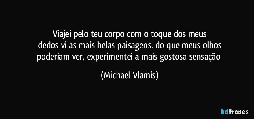 Viajei pelo teu corpo com o toque dos meus
dedos vi as mais belas paisagens, do que meus olhos
poderiam ver, experimentei a mais gostosa sensação (Michael Vlamis)