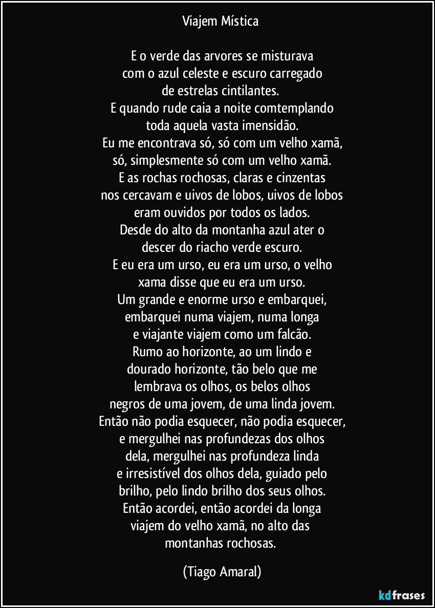 Viajem Mística 

E o verde das arvores se misturava
com o azul celeste e escuro carregado
de estrelas cintilantes. 
E quando rude caia a noite comtemplando
toda aquela vasta imensidão.
Eu me encontrava só, só com um velho xamã,
só, simplesmente só com um velho xamã.
E as rochas rochosas, claras e cinzentas
nos cercavam e uivos de lobos, uivos de lobos
eram ouvidos por todos os lados.
Desde do alto da montanha azul ater o
descer do riacho verde escuro.
E eu era um urso, eu era um urso, o velho
xama disse que eu era um urso.
Um grande e enorme urso e embarquei,
embarquei numa viajem, numa longa
e viajante viajem como um falcão.
Rumo ao horizonte, ao um lindo e
dourado horizonte, tão belo que me
lembrava os olhos, os belos olhos
negros de uma jovem, de uma linda jovem.
Então não podia esquecer, não podia esquecer,
e mergulhei nas profundezas dos olhos
dela, mergulhei nas profundeza linda
e irresistível dos olhos dela, guiado pelo
brilho, pelo lindo brilho dos seus olhos.
Então acordei, então acordei da longa
viajem do velho xamã, no alto das 
montanhas rochosas. (Tiago Amaral)