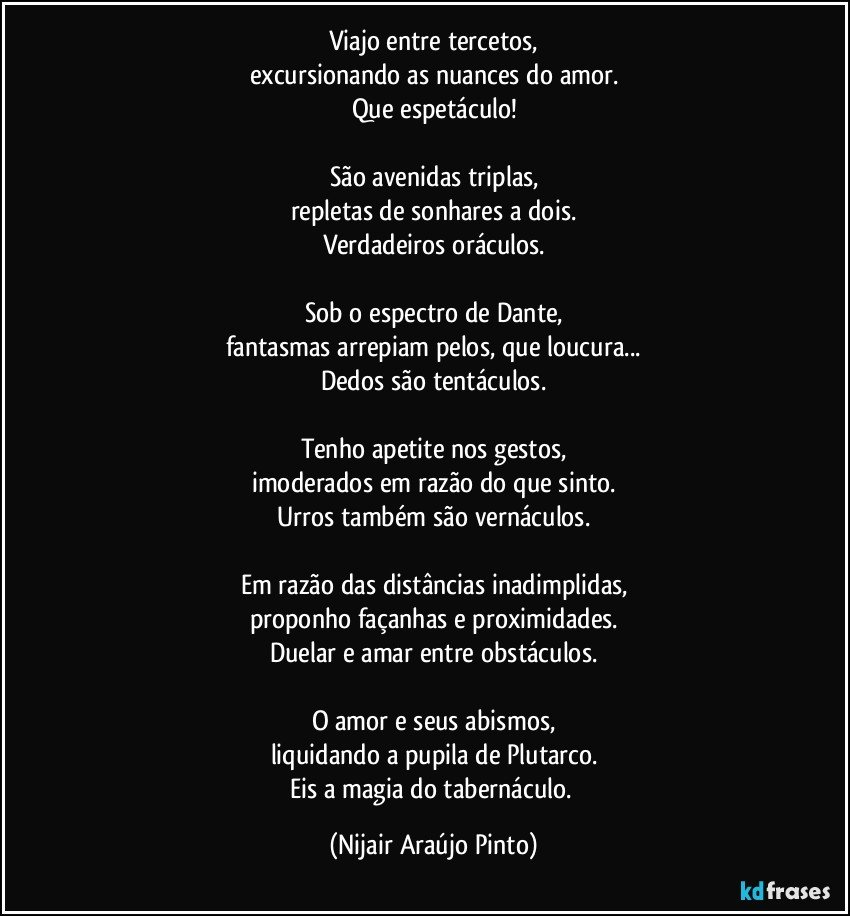 Viajo entre tercetos,
excursionando as nuances do amor.
Que espetáculo!

São avenidas triplas,
repletas de sonhares a dois.
Verdadeiros oráculos.

Sob o espectro de Dante,
fantasmas arrepiam pelos, que loucura...
Dedos são tentáculos.

Tenho apetite nos gestos,
imoderados em razão do que sinto.
Urros também são vernáculos.

Em razão das distâncias inadimplidas,
proponho façanhas e proximidades.
Duelar e amar entre obstáculos.

O amor e seus abismos,
liquidando a pupila de Plutarco.
Eis a magia do tabernáculo. (Nijair Araújo Pinto)