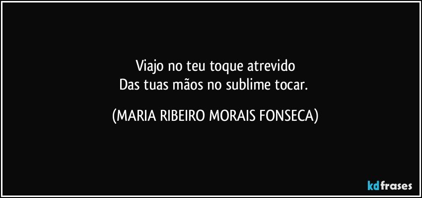 Viajo no teu toque atrevido
Das tuas mãos no sublime tocar. (MARIA RIBEIRO MORAIS FONSECA)