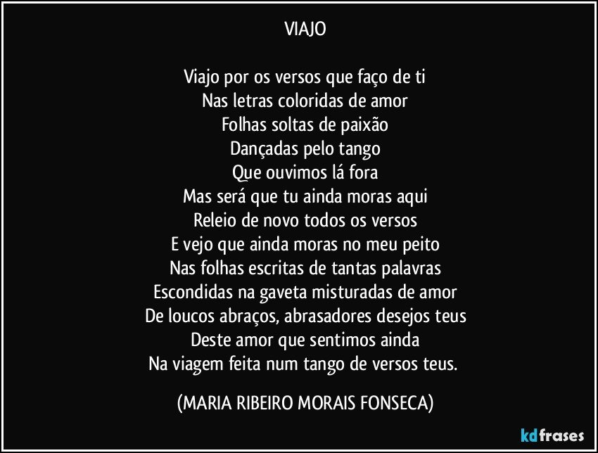 VIAJO

Viajo por os versos que faço de ti
Nas letras coloridas de amor
Folhas soltas de paixão
Dançadas pelo tango
Que ouvimos lá fora
Mas será que tu ainda moras aqui
Releio de novo todos os versos
E vejo que ainda moras no meu peito
Nas folhas escritas de tantas palavras
Escondidas na gaveta misturadas de amor
De loucos abraços, abrasadores desejos teus
Deste amor que sentimos ainda
Na viagem feita num tango de versos teus. (MARIA RIBEIRO MORAIS FONSECA)