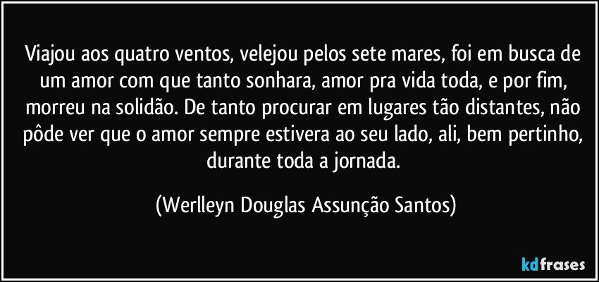 Viajou aos quatro ventos, velejou pelos sete mares, foi em busca de um amor com que tanto sonhara, amor pra vida toda, e por fim, morreu na solidão. De tanto procurar em lugares tão distantes, não pôde ver que o amor sempre estivera ao seu lado, ali, bem pertinho, durante toda a jornada. (Werlleyn Douglas Assunção Santos)