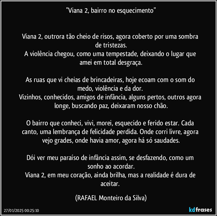 "Viana 2, bairro no esquecimento"


Viana 2, outrora tão cheio de risos, agora coberto por uma sombra de tristezas.
A violência chegou, como uma tempestade, deixando o lugar que amei em total desgraça.

As ruas que vi cheias de brincadeiras, hoje ecoam com o som do medo, violência e da dor. 
Vizinhos, conhecidos, amigos de infância, alguns pertos, outros agora longe, buscando paz, deixaram nosso chão.

O bairro que conheci, vivi, morei, esquecido e ferido estar. Cada canto, uma lembrança de felicidade perdida. Onde corri livre, agora vejo grades, onde havia amor, agora há só saudades.

Dói ver meu paraíso de infância assim, se desfazendo, como um sonho ao acordar.
Viana 2, em meu coração, ainda brilha, mas a realidade é dura de aceitar. (Rafael Monteiro da Silva)