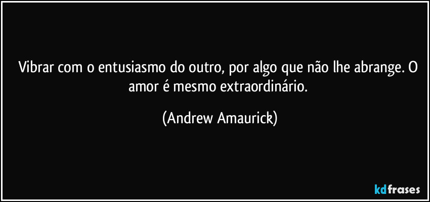 Vibrar com o entusiasmo do outro, por algo que não lhe abrange. O amor é mesmo extraordinário. (Andrew Amaurick)