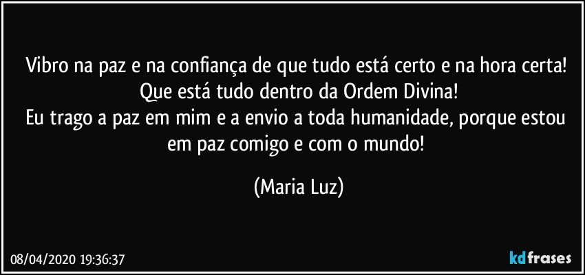 Vibro na paz e na confiança de que tudo está certo e na hora certa! 
Que está tudo dentro da Ordem Divina!
Eu trago a paz em mim e a envio a toda humanidade, porque estou em paz comigo e com o mundo! (Maria Luz)