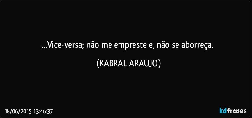 ...Vice-versa; não me empreste e, não se aborreça. (KABRAL ARAUJO)