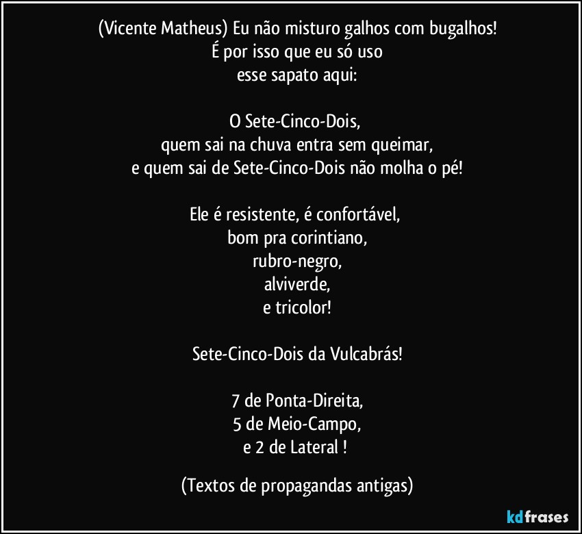 (Vicente Matheus) Eu não misturo galhos com bugalhos!
É por isso que eu só uso
esse sapato aqui:

O Sete-Cinco-Dois, 
quem sai na chuva entra sem queimar,
e quem sai de Sete-Cinco-Dois não molha o pé!

Ele é resistente, é confortável, 
bom pra corintiano,
rubro-negro,
alviverde,
e tricolor!

Sete-Cinco-Dois da Vulcabrás!

7 de Ponta-Direita,
5 de Meio-Campo,
e 2 de Lateral ! (Textos de propagandas antigas)