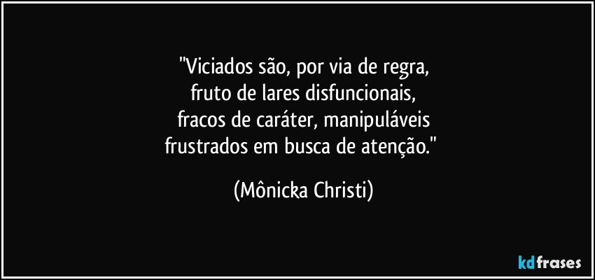 "Viciados são, por via de regra,
fruto de lares disfuncionais,
fracos de caráter, manipuláveis
frustrados em busca de atenção." (Mônicka Christi)