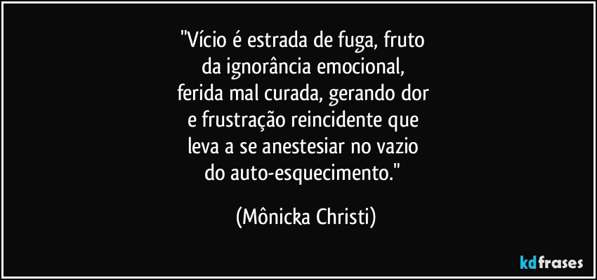 "Vício é estrada de fuga, fruto 
da ignorância emocional, 
ferida mal curada, gerando dor 
e frustração reincidente que 
leva a se anestesiar no vazio 
do auto-esquecimento." (Mônicka Christi)