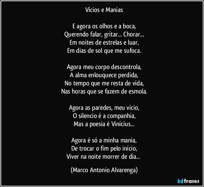 Vícios e Manias

E agora os olhos e a boca,
Querendo falar, gritar... Chorar...
Em noites de estrelas e luar,
Em dias de sol que me sufoca.

Agora meu corpo descontrola,
A alma enlouquece perdida,
No tempo que me resta de vida,
Nas horas que se fazem de esmola.

Agora as paredes, meu vício,
O silencio é a companhia,
Mas a poesia é Vinícius...

Agora é só a minha mania,
De trocar o fim pelo início,
Viver na noite morrer de dia... (Marco Antonio Alvarenga)