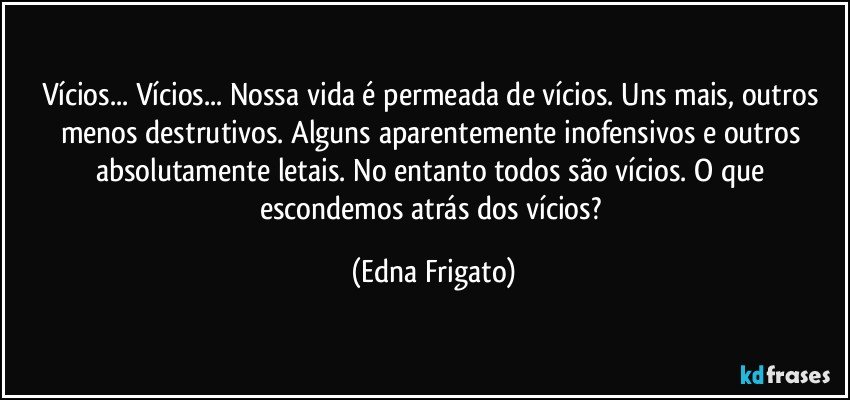 Vícios... Vícios... Nossa vida é permeada de vícios. Uns mais, outros menos destrutivos. Alguns aparentemente inofensivos e outros absolutamente letais. No entanto todos são vícios. O que escondemos atrás dos vícios? (Edna Frigato)