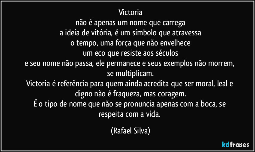 Victoria
não é apenas um nome que carrega
a ideia de vitória, é um símbolo que atravessa
o tempo, uma força que não envelhece
um eco que resiste aos séculos
e seu nome não passa, ele permanece e seus exemplos não morrem, se multiplicam.
Victoria é referência para quem ainda acredita que ser moral, leal e digno não é fraqueza, mas coragem.
É o tipo de nome que não se pronuncia apenas com a boca, se respeita com a vida. (Rafael Silva)