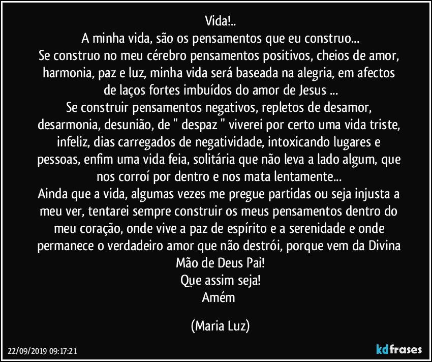 Vida!..
A minha vida, são os pensamentos que eu construo...
Se construo no meu cérebro pensamentos positivos, cheios de amor, harmonia, paz e luz, minha vida será baseada na alegria, em afectos de laços fortes imbuídos do amor de Jesus ...
Se construir pensamentos negativos, repletos de desamor, desarmonia, desunião, de " despaz " viverei por certo uma vida triste, infeliz, dias carregados de negatividade, intoxicando lugares e pessoas, enfim uma vida feia, solitária que não leva a lado algum, que nos corroí por dentro e nos mata lentamente... 
Ainda que a vida, algumas vezes me pregue partidas ou seja injusta a meu ver, tentarei sempre construir os meus pensamentos dentro do meu coração, onde vive a paz de espírito e  a serenidade e onde permanece o verdadeiro amor que não destrói, porque vem da Divina Mão de Deus Pai!
Que assim seja!
Amém (Maria Luz)