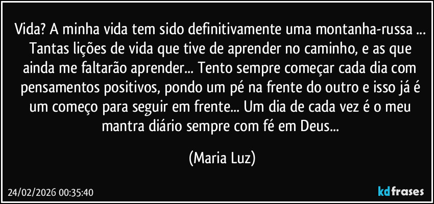 Vida? A minha vida tem sido definitivamente uma montanha-russa ... Tantas lições de vida que tive de aprender no caminho, e as que ainda me faltarão aprender... Tento sempre começar cada dia com pensamentos positivos, pondo um pé na frente do outro e isso já é um começo para seguir em frente... Um dia de cada vez é o meu mantra diário sempre com fé em Deus... (Maria Luz)