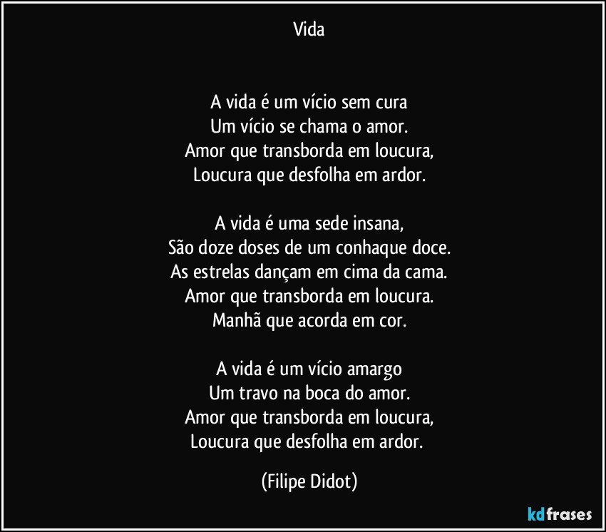 Vida


A vida é um vício sem cura
Um vício se chama o amor.
Amor que transborda em loucura,
Loucura que desfolha em ardor.

A vida é uma sede insana,
São doze doses de um conhaque doce.
As estrelas dançam em cima da cama.
Amor que transborda em loucura.
Manhã que acorda em cor.

A vida é um vício amargo
Um travo na boca do amor.
Amor que transborda em loucura,
Loucura que desfolha em ardor. (Filipe Didot)