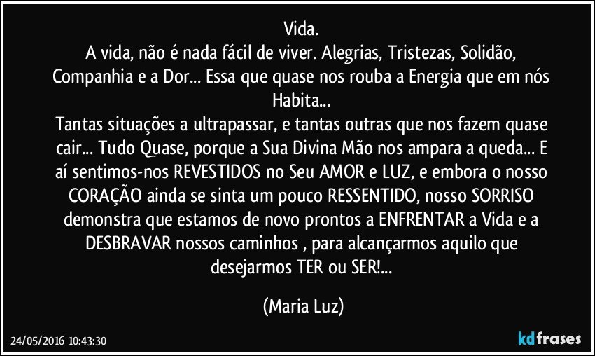 Vida. 
A vida, não é nada fácil de viver. Alegrias, Tristezas, Solidão, Companhia e a Dor... Essa que quase nos rouba a Energia que em nós Habita... 
Tantas situações a ultrapassar, e tantas outras que nos fazem quase cair... Tudo Quase, porque a Sua Divina Mão nos ampara a queda... E aí sentimos-nos REVESTIDOS no Seu AMOR e LUZ, e embora o nosso CORAÇÃO ainda se sinta um pouco RESSENTIDO, nosso SORRISO demonstra que estamos de novo prontos a ENFRENTAR a Vida e a DESBRAVAR nossos caminhos , para alcançarmos aquilo que desejarmos TER ou SER!... (Maria Luz)