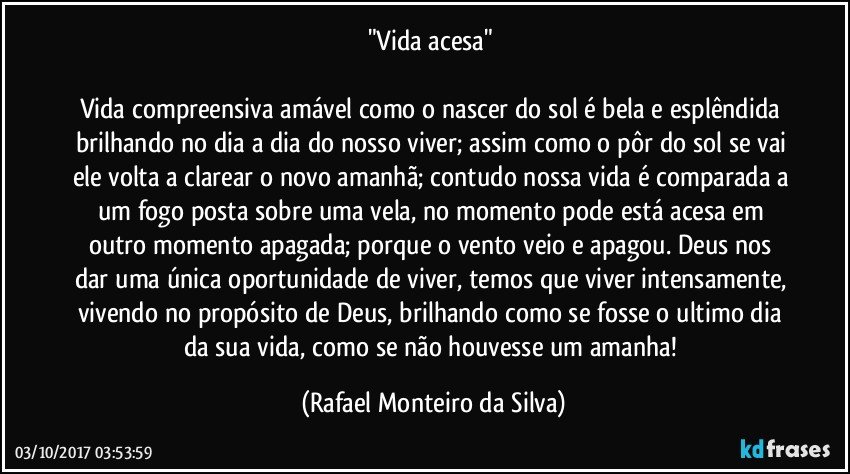 "Vida acesa" 

Vida compreensiva amável como o nascer do sol é bela e esplêndida brilhando no dia a dia do nosso viver; assim como o pôr do sol se vai ele volta a clarear o novo amanhã; contudo nossa vida é comparada a um fogo posta sobre uma vela, no momento pode está acesa em outro momento apagada; porque o vento veio e apagou.  Deus nos dar uma única oportunidade de viver, temos que viver intensamente, vivendo no propósito de Deus, brilhando como se fosse o ultimo dia da sua vida, como se não houvesse um amanha! (Rafael Monteiro da Silva)