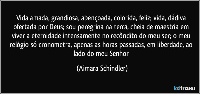 Vida amada, grandiosa, abençoada,  colorida, feliz;  vida, dádiva ofertada por Deus;  sou peregrina na  terra, cheia de maestria em viver a eternidade intensamente no recôndito do meu ser; o meu relógio só cronometra, apenas as horas passadas, em liberdade,  ao lado do meu Senhor (Aimara Schindler)