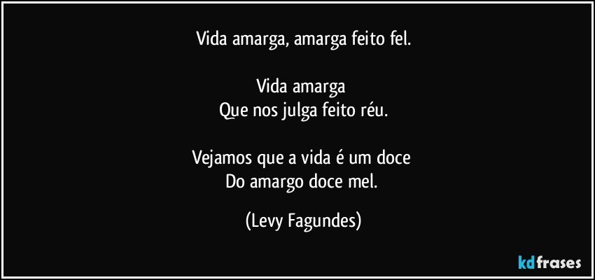 Vida amarga, amarga feito fel.

Vida amarga 
Que nos julga feito réu.

Vejamos que a vida  é um doce 
Do amargo doce mel. (Levy Fagundes)
