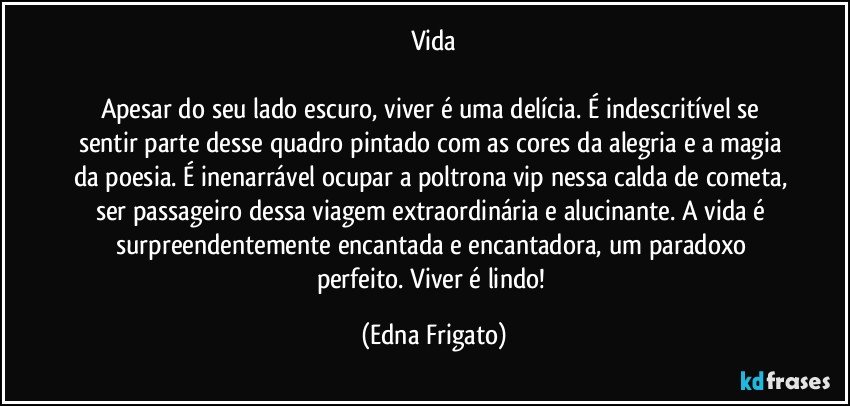 Vida

Apesar do seu lado escuro, viver é uma delícia. É indescritível se sentir parte desse quadro pintado com as cores da alegria e a magia da poesia. É inenarrável ocupar a poltrona vip nessa calda de cometa, ser passageiro dessa viagem extraordinária e alucinante. A vida é surpreendentemente encantada e encantadora, um paradoxo perfeito. Viver é lindo! (Edna Frigato)