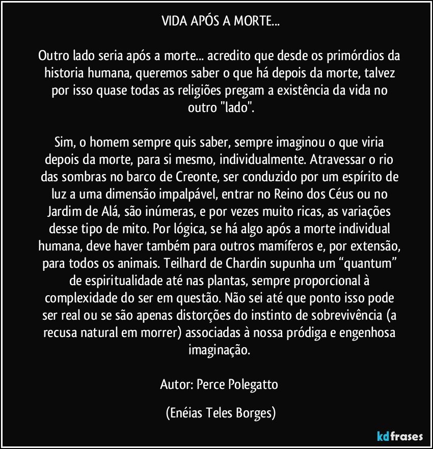 VIDA APÓS A MORTE...

Outro lado seria após a morte... acredito que desde os primórdios da historia humana, queremos saber o que há depois da morte, talvez por isso quase todas as religiões pregam a existência da vida no outro "lado".

Sim, o homem sempre quis saber, sempre imaginou o que viria depois da morte, para si mesmo, individualmente. Atravessar o rio das sombras no barco de Creonte, ser conduzido por um espírito de luz a uma dimensão impalpável, entrar no Reino dos Céus ou no Jardim de Alá, são inúmeras, e por vezes muito ricas, as variações desse tipo de mito. Por lógica, se há algo após a morte individual humana, deve haver também para outros mamíferos e, por extensão, para todos os animais. Teilhard de Chardin supunha um “quantum” de espiritualidade até nas plantas, sempre proporcional à complexidade do ser em questão. Não sei até que ponto isso pode ser real ou se são apenas distorções do instinto de sobrevivência (a recusa natural em morrer) associadas à nossa pródiga e engenhosa imaginação. 

Autor: Perce Polegatto (Enéias Teles Borges)