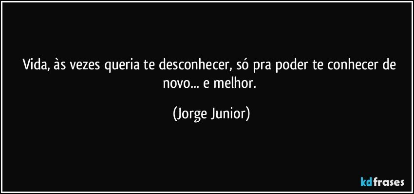 Vida, às vezes queria te desconhecer, só pra poder te conhecer de novo... e melhor. (Jorge Junior)