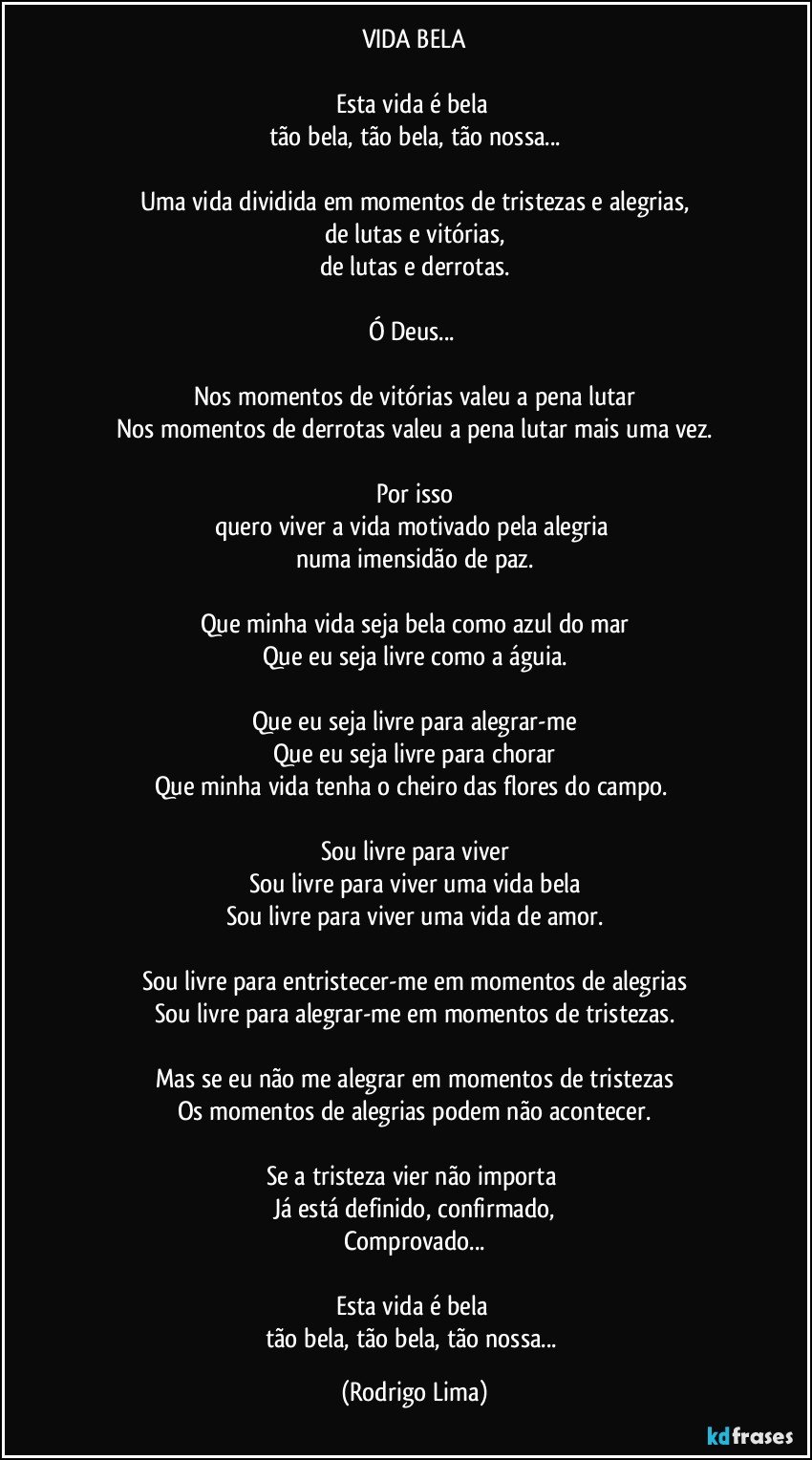 VIDA BELA

Esta vida é bela   
tão bela, tão bela, tão nossa...
 
Uma vida dividida em momentos de tristezas e alegrias,
de lutas e vitórias,
de lutas e derrotas.

Ó Deus... 

Nos momentos de vitórias valeu a pena lutar
Nos momentos de derrotas valeu a pena lutar mais uma vez.

Por isso
quero viver a vida motivado pela alegria 
numa imensidão de paz.

Que minha vida seja bela como azul do mar
Que eu seja livre como a águia.

Que eu seja livre para  alegrar-me
Que eu seja livre para chorar
Que minha vida tenha o cheiro das flores do campo. 

Sou livre para viver
Sou livre para viver uma vida bela
Sou livre para viver uma vida de amor.

Sou livre para entristecer-me em momentos de alegrias
Sou livre para alegrar-me  em momentos de tristezas.
 
Mas se eu não me alegrar em momentos de tristezas
Os momentos de alegrias podem não acontecer.

Se a tristeza vier não importa 
Já está definido,  confirmado,
Comprovado...

Esta vida é bela   
tão bela, tão bela, tão nossa... (Rodrigo Lima)