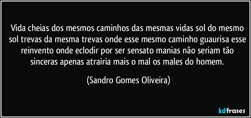 Vida cheias dos mesmos caminhos das mesmas vidas sol do mesmo sol trevas da mesma trevas onde esse mesmo caminho guaurisa esse reinvento onde eclodir por ser sensato manias não seriam tão sinceras apenas atrairia mais o mal os males do homem. (Sandro Gomes Oliveira)