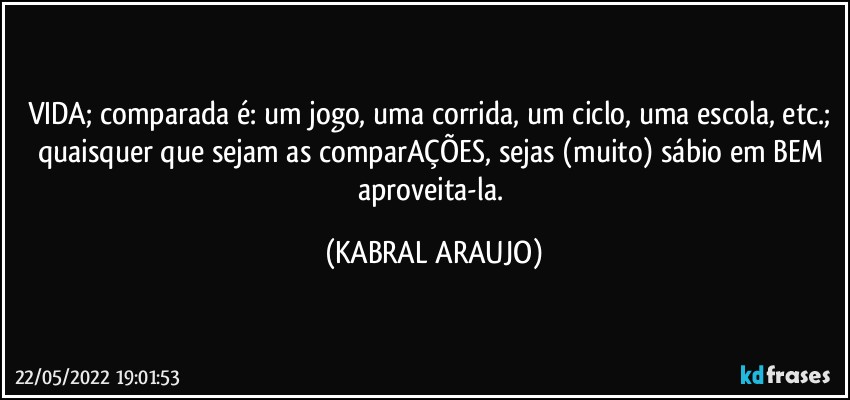 VIDA; comparada é: um jogo, uma corrida, um ciclo, uma escola, etc.; quaisquer que sejam as comparAÇÕES, sejas (muito) sábio em BEM aproveita-la. (KABRAL ARAUJO)