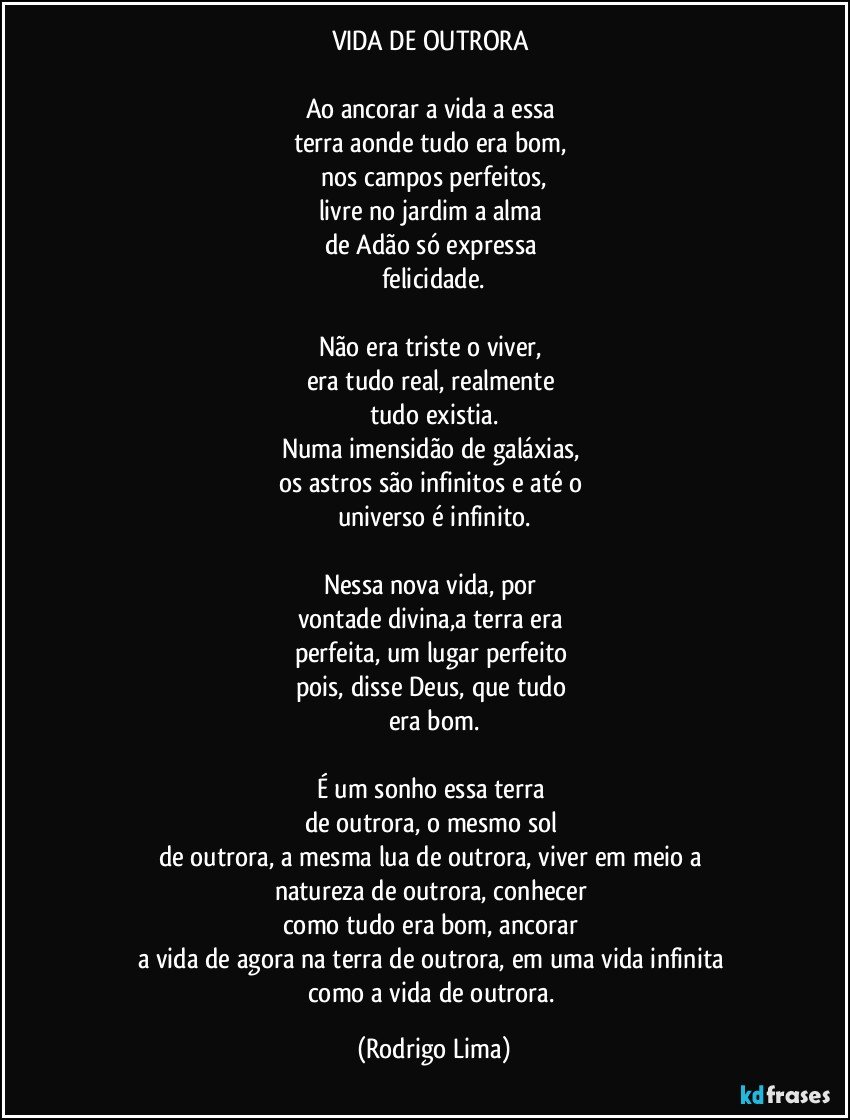 VIDA DE OUTRORA 

Ao ancorar a vida a essa 
terra aonde tudo era bom, 
nos campos perfeitos,
livre no jardim a alma 
de Adão só expressa 
felicidade.

Não era triste o viver, 
era tudo real, realmente 
tudo existia.
Numa imensidão de galáxias, 
os astros são infinitos e até o 
universo é infinito.

Nessa nova vida, por 
vontade divina,a terra era 
perfeita, um lugar perfeito 
pois, disse Deus, que tudo 
era bom.

É um sonho essa terra 
de outrora, o mesmo sol 
de outrora, a mesma lua de outrora, viver em meio a 
natureza de outrora, conhecer 
como tudo era bom, ancorar 
a vida de agora na terra de outrora, em uma vida infinita 
como a vida de outrora. (Rodrigo Lima)