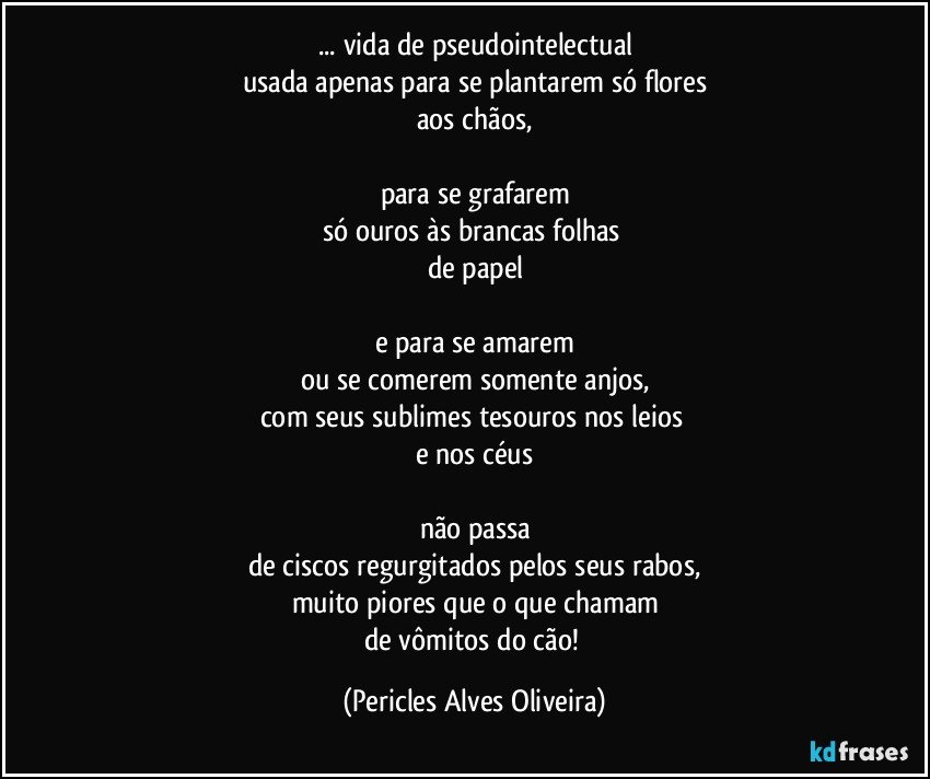 ... vida de pseudointelectual
usada  apenas para se plantarem só flores
aos chãos,

para se grafarem
só ouros às brancas folhas 
de papel

e para se amarem
ou se comerem somente anjos,
com seus sublimes tesouros nos leios 
e nos céus

não passa
de ciscos regurgitados pelos seus rabos,
muito piores que o que chamam
de vômitos do cão! (Pericles Alves Oliveira)