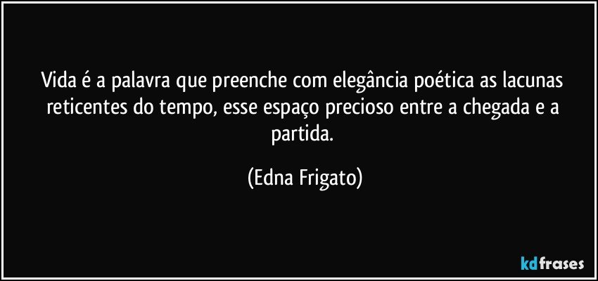 Vida é a palavra que preenche com elegância poética as lacunas reticentes do tempo, esse espaço precioso entre a chegada e a partida. (Edna Frigato)