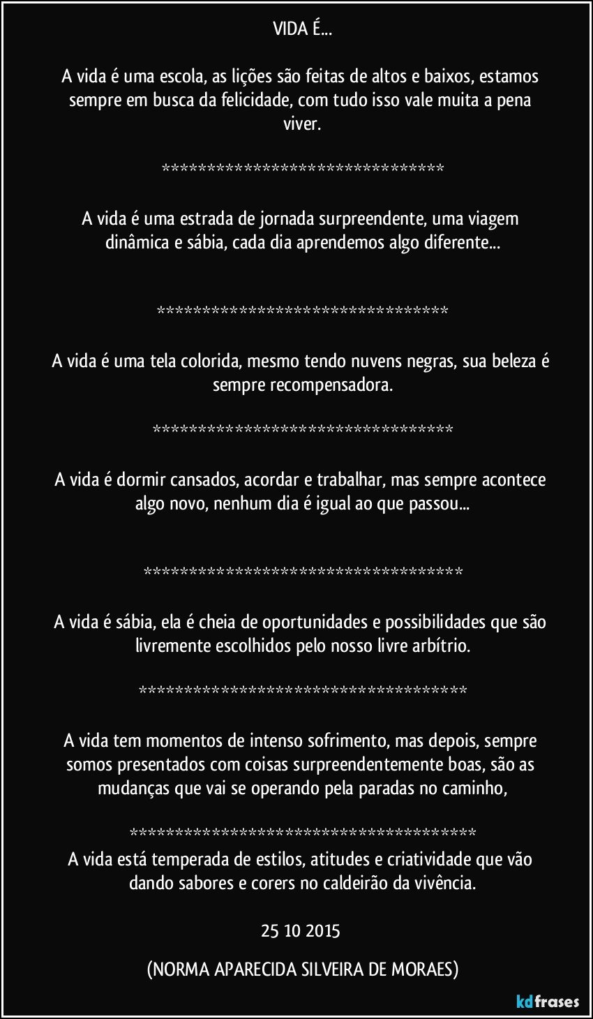 VIDA É...

A vida é uma escola, as lições são feitas de altos e baixos, estamos sempre em busca da felicidade, com tudo isso vale muita a pena viver.

*******************************

A vida é uma estrada de jornada surpreendente, uma viagem dinâmica e sábia, cada dia aprendemos algo diferente...


********************************

A vida é uma tela colorida, mesmo tendo nuvens negras, sua beleza é sempre recompensadora.

*********************************

A vida é dormir cansados, acordar e trabalhar, mas sempre acontece algo novo, nenhum dia é igual ao que passou...


***********************************

A vida é sábia, ela é cheia de oportunidades e possibilidades que são livremente escolhidos pelo nosso livre arbítrio.

************************************

A vida tem momentos de intenso sofrimento, mas depois, sempre somos presentados com coisas surpreendentemente boas, são as mudanças que vai se operando pela paradas no caminho,

**************************************
A vida está temperada de estilos, atitudes e criatividade que vão dando sabores e corers no caldeirão da vivência.

25/10/2015 (NORMA APARECIDA SILVEIRA DE MORAES)