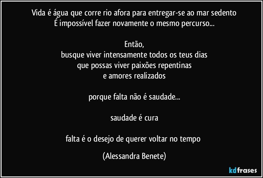 Vida é água que corre rio afora para entregar-se ao mar sedento
É impossível fazer novamente o mesmo percurso...

Então,
busque viver intensamente todos os teus dias
que possas viver paixões repentinas
e amores realizados

porque falta não é saudade...

saudade é cura

falta é o desejo de querer voltar no tempo (Alessandra Benete)