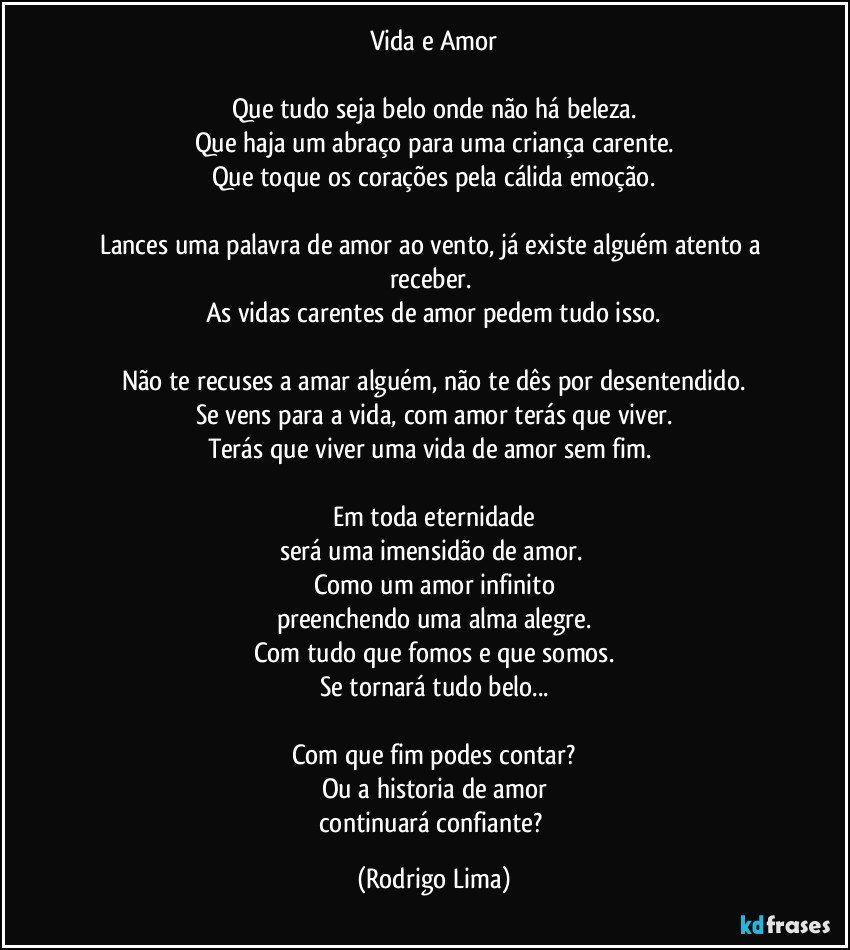 Vida e Amor

Que tudo seja belo onde não há beleza.
Que haja um abraço para uma criança carente.
Que toque os corações pela cálida emoção.

Lances uma palavra de amor ao vento, já existe alguém atento a receber. 
As vidas carentes de amor pedem tudo isso.

Não te recuses a amar alguém, não te dês por desentendido.
Se vens para a vida, com amor terás que viver.
Terás que viver uma vida de amor sem fim. 

Em toda eternidade
será  uma imensidão de amor. 
Como um amor infinito
preenchendo uma alma alegre.
Com tudo que fomos e que somos.
Se tornará tudo belo...

Com que fim podes contar?
Ou a historia de amor
continuará confiante? (Rodrigo Lima)