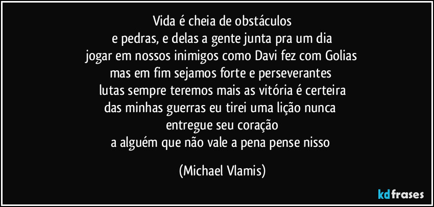 vida é cheia de obstáculos
e pedras, e delas a gente junta pra um dia
jogar em nossos inimigos como Davi fez com Golias
mas em fim sejamos forte e perseverantes   
lutas sempre teremos mais as vitória é certeira
das minhas guerras eu tirei uma lição nunca 
entregue seu coração
a alguém que não vale a pena pense nisso (Michael Vlamis)