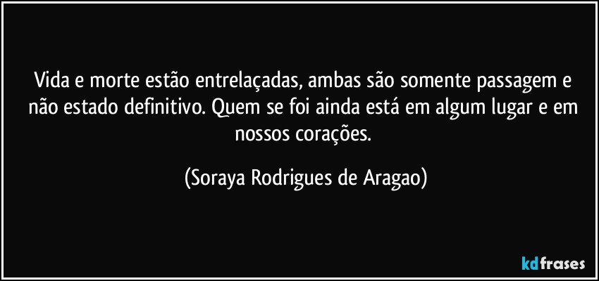 Vida e morte estão entrelaçadas, ambas são somente passagem e não estado definitivo. Quem se foi ainda está em algum lugar e em nossos corações. (Soraya Rodrigues de Aragao)